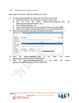 396/454
ADF Essentials Training by Deepak Bhagat
28.3 Adding Custom View Criteria
Add custom View Criteria - HRService (Extension to Lab 22).
1) To verify Location-Departments records with and without View Criteria,
a) Expand the path bat.lab.hrsystem.service.testclient.
b) Run the Java test clients BATTraverseLocDeptTC.java and
BATTraverseLocDeptWithVCTC.java.
c) Run the HRSystemIndex.jsf.
d) Verify Location-Department tree and compare it with previous lab solutions.
e) Observe that Locations without Departments are no more displayed in UI.
2) Open the LocationsVO in the editor and explore View Criteria.
3) Open the HRSystemAMImpl.java in the editor and explore
applyLocationVOCriteria() service method.
4) Open the HRLocationDepartmentsTF in the editor and explore
applyLocationVOCriteria() service method call.
 