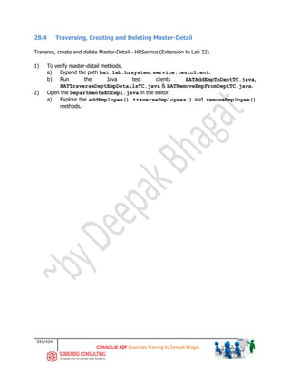 397/454
ADF Essentials Training by Deepak Bhagat
28.4 Traversing, Creating and Deleting Master-Detail
Traverse, create and delete Master-Detail - HRService (Extension to Lab 22).
1) To verify master-detail methods,
a) Expand the path bat.lab.hrsystem.service.testclient.
b) Run the Java test clients BATAddEmpToDeptTC.java,
BATTraverseDeptEmpDetailsTC.java & BATRemoveEmpFromDeptTC.java.
2) Open the DepartmentsEOImpl.java in the editor.
a) Explore the addEmployee(), traverseEmployees() and removeEmployee()
methods.
 
