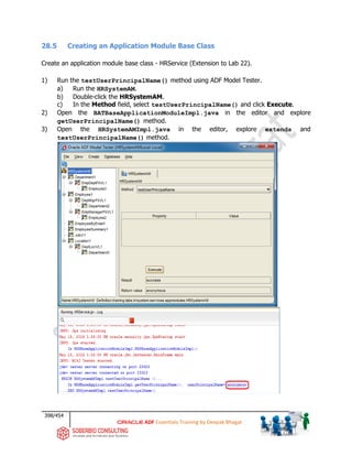 398/454
ADF Essentials Training by Deepak Bhagat
28.5 Creating an Application Module Base Class
Create an application module base class - HRService (Extension to Lab 22).
1) Run the testUserPrincipalName() method using ADF Model Tester.
a) Run the HRSystemAM.
b) Double-click the HRSystemAM.
c) In the Method field, select testUserPrincipalName() and click Execute.
2) Open the BATBaseApplicationModuleImpl.java in the editor and explore
getUserPrincipalName() method.
3) Open the HRSystemAMImpl.java in the editor, explore extends and
testUserPrincipalName() method.
 