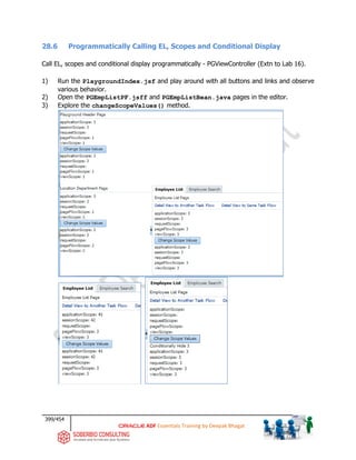 399/454
ADF Essentials Training by Deepak Bhagat
28.6 Programmatically Calling EL, Scopes and Conditional Display
Call EL, scopes and conditional display programmatically - PGViewController (Extn to Lab 16).
1) Run the PlaygroundIndex.jsf and play around with all buttons and links and observe
various behavior.
2) Open the PGEmpListPF.jsff and PGEmpListBean.java pages in the editor.
3) Explore the changeScopeValues() method.
 
