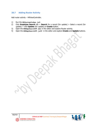 400/454
ADF Essentials Training by Deepak Bhagat
28.7 Adding Router Activity
Add router activity – HRViewController.
1) Run the HRSystemIndex.jsf.
2) Click Employee Search tab > Search for a record (for update) > Select a record (for
update) > click Update (for update) or Create button.
3) Open the HREmpSearchTF.xml in the editor and explore Router activity.
4) Open the HREmpSearchPF.jsff in the editor and explore Create and Update buttons.
 