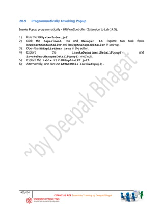 402/454
ADF Essentials Training by Deepak Bhagat
28.9 Programmatically Invoking Popup
Invoke Popup programmatically - HRViewController (Extension to Lab 14.5).
1) Run the HRSystemIndex.jsf.
2) Click the Department Id and Manager Id. Explore two task flows
HRDepartmentDetailTF and HRDeptManagarDetailTF in pop-up.
3) Open the HREmpListBean.java in the editor.
4) Explore the invokeDepartmentDetailPopup() and
invokeDeptManagerDetailPopup() methods.
5) Explore the table t1 in HREmpListPF.jsff.
6) Alternatively, one can use BATADFUtil.invokePopup().
 