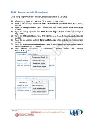 403/454
ADF Essentials Training by Deepak Bhagat
28.10 Programmatically Closing Popup
Close Popup programmatically - HRViewController: (Extension to Lab 14.5).
1) After running above lab, click cross (X) in pop-up to close pop-up.
2) Observe the message HREmpListBean.departmentPopupCancelHandler() in Log
window.
3) Open the HREmpListBean.java and explore departmentPopupCancelHandler()
method.
4) Open the pop-up again and click Done Outside Region button and observe message in
Log window.
5) Open the HREmpListBean.java and explore popupOutsideDoneButtonHandler()
method.
6) Open the pop-up again and click Done Inside Region button and observe message in Log
window.
7) Open the HRDepartmentDetailBean.java & HRDeptManagarDetailBean.java to
explore doneHandler() method.
8) Also explore BATADFUtil.closePopup() method under the package
bat.lab.hrsystem.ui.utils.
 