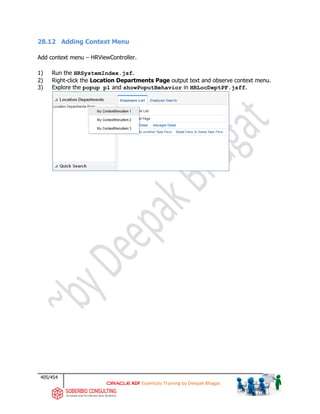 405/454
ADF Essentials Training by Deepak Bhagat
28.12 Adding Context Menu
Add context menu – HRViewController.
1) Run the HRSystemIndex.jsf.
2) Right-click the Location Departments Page output text and observe context menu.
3) Explore the popup p1 and showPoputBehavior in HRLocDeptPF.jsff.
 