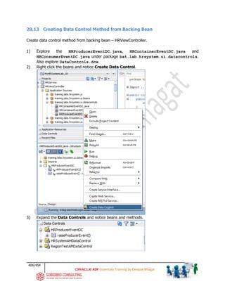 406/454
ADF Essentials Training by Deepak Bhagat
28.13 Creating Data Control Method from Backing Bean
Create data control method from backing bean – HRViewController.
1) Explore the HRProducerEventDC.java, HRContainerEventDC.java and
HRConsumerEventDC.java under package bat.lab.hrsystem.ui.datacontrols.
Also explore DataControls.dcx.
2) Right click the beans and notice Create Data Control.
3) Expand the Data Controls and notice beans and methods.
 