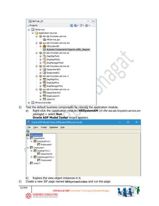 31/454
ADF Essentials Training by Deepak Bhagat
3) Test the default business components by running the application module.
a) Right-click the (application module) HRSystemAM (in the bat.lab.hrsystem.service.am
package) > select Run.
Oracle ADF Model Tester wizard appears.
b) Explore the view object instances in it.
2) Create a new JSF page named HRSystemIndex and run the page.
BAT
bat
bat
bat
bat
bat
bat
 