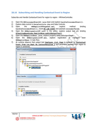 409/454
ADF Essentials Training by Deepak Bhagat
28.16 Subscribing and Handling Contextual Event to Region
Subscribe and Handle Contextual Event for region to region - HRViewController.
1) Open the HRConsumerEventDC.java bean and explore handleConsumerEvent().
2) Explore data control in DataControls.dcx and Data Controls.
3) Open the HREmpListPFPageDef.xml, explore method binding
handleConsumerEvent(), event HR_LAB_EVENT and payload consumerParam.
4) Open the HREmloyeeListPF.jsff in the editor, explore output text ot1 binding
#{backingBeanScope.EmpListBean.mvRichOutputText}.
5) Open the HREmpListBean.java, explore property mvRichOutputText.
6) Open the HREmloyeeListTF.xml, explore registration of managed bean
HREmpListBean in task flow.
7) At runtime observe that output text Employee List Page is replaced by Contextual
Event from Loc-Dept My ContextMenuItem 1 and parameter passing from region to
region is achieved.
 