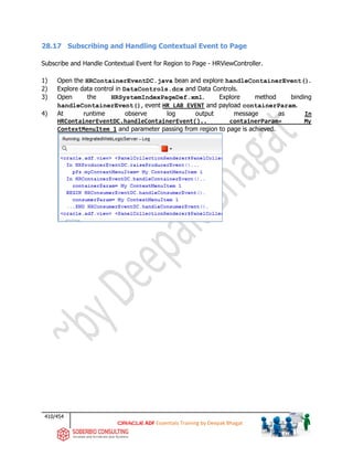 410/454
ADF Essentials Training by Deepak Bhagat
28.17 Subscribing and Handling Contextual Event to Page
Subscribe and Handle Contextual Event for Region to Page - HRViewController.
1) Open the HRContainerEventDC.java bean and explore handleContainerEvent().
2) Explore data control in DataControls.dcx and Data Controls.
3) Open the HRSystemIndexPageDef.xml. Explore method binding
handleContainerEvent(), event HR_LAB_EVENT and payload containerParam.
4) At runtime observe log output message as In
HRContainerEventDC.handleContainerEvent().. containerParam= My
ContextMenuItem 1 and parameter passing from region to page is achieved.
 