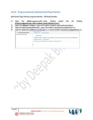 411/454
ADF Essentials Training by Deepak Bhagat
28.18 Programmatically Adding Partial Page Refresh
Add Partial Page Refresh programmatically - HRViewController.
1) Open the HREmloyeeListPF.jsff. Explore output text ot1 binding
#{backingBeanScope.EmpListBean.mvRichOutputText} .
2) Open the HREmpListBean.java and explore property mvRichOutputText.
3) Open the HRConsumerEventDC.java and explore handleConsumerEvent().
4) Look for statement addPartialTarget() in event handler handleConsumerEvent().
 