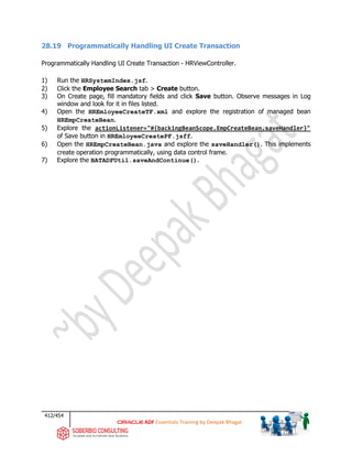 412/454
ADF Essentials Training by Deepak Bhagat
28.19 Programmatically Handling UI Create Transaction
Programmatically Handling UI Create Transaction - HRViewController.
1) Run the HRSystemIndex.jsf.
2) Click the Employee Search tab > Create button.
3) On Create page, fill mandatory fields and click Save button. Observe messages in Log
window and look for it in files listed.
4) Open the HREmloyeeCreateTF.xml and explore the registration of managed bean
HREmpCreateBean.
5) Explore the actionListener="#{backingBeanScope.EmpCreateBean.saveHandler}"
of Save button in HREmloyeeCreatePF.jsff.
6) Open the HREmpCreateBean.java and explore the saveHandler(). This implements
create operation programmatically, using data control frame.
7) Explore the BATADFUtil.saveAndContinue().
 
