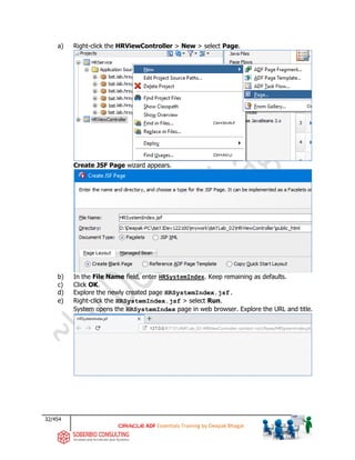 32/454
ADF Essentials Training by Deepak Bhagat
a) Right-click the HRViewController > New > select Page.
Create JSF Page wizard appears.
b) In the File Name field, enter HRSystemIndex. Keep remaining as defaults.
c) Click OK.
d) Explore the newly created page HRSystemIndex.jsf.
e) Right-click the HRSystemIndex.jsf > select Run.
System opens the HRSystemIndex page in web browser. Explore the URL and title.
BAT BAT
bat
bat
bat
bat
bat
bat
 