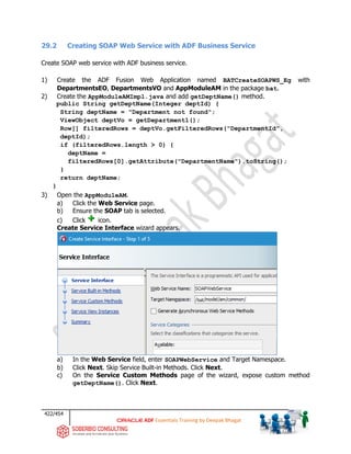 422/454
ADF Essentials Training by Deepak Bhagat
29.2 Creating SOAP Web Service with ADF Business Service
Create SOAP web service with ADF business service.
1) Create the ADF Fusion Web Application named BATCreateSOAPWS_Eg with
DepartmentsEO, DepartmentsVO and AppModuleAM in the package bat.
2) Create the AppModuleAMImpl.java and add getDeptName() method.
public String getDeptName(Integer deptId) {
String deptName = "Department not found";
ViewObject deptVo = getDepartment1();
Row[] filteredRows = deptVo.getFilteredRows("DepartmentId",
deptId);
if (filteredRows.length > 0) {
deptName =
filteredRows[0].getAttribute("DepartmentName").toString();
}
return deptName;
}
3) Open the AppModuleAM.
a) Click the Web Service page.
b) Ensure the SOAP tab is selected.
c) Click icon.
Create Service Interface wizard appears.
a) In the Web Service field, enter SOAPWebService and Target Namespace.
b) Click Next. Skip Service Built-in Methods. Click Next.
c) On the Service Custom Methods page of the wizard, expose custom method
getDeptName(). Click Next.
bat
 