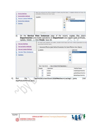 423/454
ADF Essentials Training by Deepak Bhagat
d) On the Service View Instances page of the wizard, expose view object
Departments1 and enable operations on Department view object (such as Create,
Update, Delete….). Click Finish. Save All.
4) Run the …serviceinterfaceSOAPWebServiceImpl.java (not
AppModuleAMImpl.java).
 