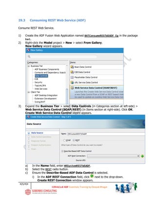 425/454
ADF Essentials Training by Deepak Bhagat
29.3 Consuming REST Web Service (ADF)
Consume REST Web Service.
1) Create the ADF Fusion Web Application named BATConsumeRESTWSADF_Eg in the package
bat.
2) Right-click the Model project > New > select From Gallery.
New Gallery wizard appears.
3) Expand the Business Tier > select Data Controls (in Categories section at left-side) >
Web Service Data Control (SOAP/REST) (in Items section at right-side). Click OK.
Create Web Service Data Control wizard appears.
a) In the Name field, enter HRSystemRESTWSADF.
b) Select the REST radio button.
c) Ensure the Describe-Based ADF Data Control is selected.
i) In the ADF REST Connection field, click next to the drop-down.
Create REST Connection window appears.
 