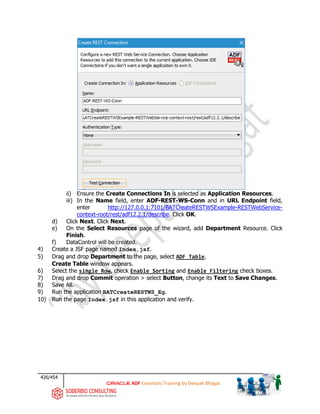 426/454
ADF Essentials Training by Deepak Bhagat
ii) Ensure the Create Connections In is selected as Application Resources.
iii) In the Name field, enter ADF-REST-WS-Conn and in URL Endpoint field,
enter http://127.0.0.1:7101/BATCreateRESTWSExample-RESTWebService-
context-root/rest/adf12.2.1/describe. Click OK.
d) Click Next. Click Next.
e) On the Select Resources page of the wizard, add Department Resource. Click
Finish.
f) DataControl will be created.
4) Create a JSF page named Index.jsf.
5) Drag and drop Department to the page, select ADF Table.
Create Table window appears.
6) Select the single Row, check Enable Sorting and Enable Filtering check boxes.
7) Drag and drop Commit operation > select Button, change its Text to Save Changes.
8) Save All.
9) Run the application BATCreateRESTWS_Eg.
10) Run the page Index.jsf in this application and verify.
 