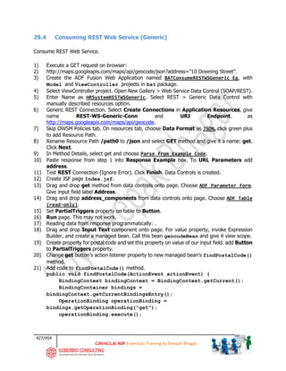 427/454
ADF Essentials Training by Deepak Bhagat
29.4 Consuming REST Web Service (Generic)
Consume REST Web Service.
1) Execute a GET request on browser:
2) http://maps.googleapis.com/maps/api/geocode/json?address=”10 Downing Street".
3) Create the ADF Fusion Web Application named BATConsumeRESTWSGeneric_Eg, with
Model and ViewController projects in bat package.
4) Select ViewController project. Open New Gallery > Web Service Data Control (SOAP/REST).
5) Enter Name as HRSystemRESTWSGeneric. Select REST > Generic Data Control with
manually described resources option.
6) Generic REST Connection. Select Create Connections in Application Resources, give
name REST-WS-Generic-Conn and URI Endpoint as
http://maps.googleapis.com/maps/api/geocode.
7) Skip OWSM Policies tab. On resources tab, choose Data Format as JSON, click green plus
to add Resource Path.
8) Rename Resource Path /path0 to /json and select GET method and give it a name: get.
Click Next.
9) In Method Details, select get and choose Parse from Example Code.
10) Paste response from step 1 into Response Example box. To URL Parameters add
address.
11) Test REST Connection (Ignore Error). Click Finish. Data Controls is created.
12) Create JSF page Index.jsf.
13) Drag and drop get method from data controls onto page. Choose ADF Parameter Form.
Give input field label Address.
14) Drag and drop address_components from data controls onto page. Choose ADF Table
(read-only).
15) Set PartialTriggers property on table to Button.
16) Run page. This may not work.
17) Reading data from response programmatically: .
18) Drag and drop Input Text component onto page. For value property, invoke Expression
Builder, and create a managed bean. Call this bean geocodeBean and give it view scope.
19) Create property for postal code and set this property on value of our input field. add Button
to PartialTriggers property.
20) Change get button’s action listener property to new managed bean’s findPostalCode()
method.
21) Add code to findPostalCode() method.
public void findPostalCode(ActionEvent actionEvent) {
BindingContext bindingContext = BindingContext.getCurrent();
BindingContainer bindings =
bindingContext.getCurrentBindingsEntry();
OperationBinding operationBinding =
bindings.getOperationBinding("get");
operationBinding.execute();
 