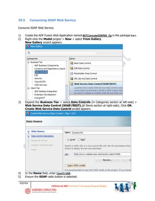 429/454
ADF Essentials Training by Deepak Bhagat
29.5 Consuming SOAP Web Service
Consume SOAP Web Service.
1) Create the ADF Fusion Web Application named BATConsumeSOAPWS_Eg in the package bat.
2) Right-click the Model project > New > select From Gallery.
New Gallery wizard appears.
3) Expand the Business Tier > select Data Controls (in Categories section at left-side) >
Web Service Data Control (SOAP/REST) (in Items section at right-side). Click OK.
Create Web Service Data Control wizard appears.
4) In the Name field, enter CountryWS.
5) Ensure the SOAP radio button is selected.
 