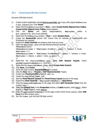 434/454
ADF Essentials Training by Deepak Bhagat
30.1 Consuming EJB Data Control
Consume EJB Data Control.
1) Create Custom Application named BATConsumeEJBDC_Eg in bat with project EJBService
in bat.ejbservice. Click Finish.
2) Right-click the EJBService project > New > select Create Entity Objects from Tables.
Create Entity Objects from Tables wizard appears.
3) Click the Query and select Departments, Employees tables in
bat.ejbservice.entities package.
4) Right-click the EJBService project > New > select Session Bean.
5) Create the SessionEJB session EJB. Ensure that all methods of Departments and
Employees are exposed.
6) Expand the Data Controls and observe that there are none.
7) Open the Employees.java and add following Named Queries.
@NamedQueries({
@NamedQuery(name = "Employees.findAll", query = "select o from
Employees o"),
@NamedQuery(name = "Employees.findByEmail", query = "select o from
Employees o where o.email like :p_email")
})
8) Right-click the SessionEJBBean.java, select Edit Session Façade. Check
getEmployeesFindByEmail(). Click OK.
9) Right-click the SessionEJBBean.java, select Create Data Control.
10) Click Next. Click Finish.
11) Verify the Data Control, SessionEJBBean is created.
12) Click the New menu > Project > ADF ViewController Project.
13) Create new ViewController project in bat.ui.
14) Create the page named Index.jsf.
15) Add the Panel Stretch Layout and Panel Group Layout layouts to the page.
16) Expand the Data Controls > EmployeeFindByEmail > Operations.
17) Drag the ExecuteWithParams to the page and select ADF Parameter Form from the
context menu.
18) Select the Output Text, in the Properties window, in Label property, enter Email:. Select
Button, in Text property, enter Search.
19) Drag the employeesFindByEmail to the page (under Panel Group Layout), select ADF
Form from the context menu.
20) Run the Index.jsf and test EJB data control.
 