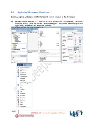 34/454
ADF Essentials Training by Deepak Bhagat
2.5 Exploring Windows of JDeveloper -*
Examine, explore, understand and familiarize with various windows of the JDeveloper.
1) Explore various windows of JDeveloper such as Applications, Data Controls, Databases,
Structure, Editors (code and visual), Log and Debugger, Components, Resources (IDE and
Application), Properties, etc. and other Windows.
BATLab_02
 