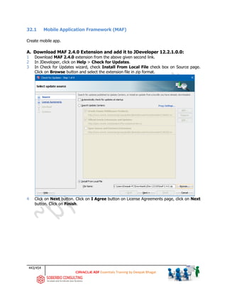 443/454
ADF Essentials Training by Deepak Bhagat
32.1 Mobile Application Framework (MAF)
Create mobile app.
A. Download MAF 2.4.0 Extension and add it to JDeveloper 12.2.1.0.0:
1 Download MAF 2.4.0 extension from the above given second link.
2 In JDeveloper, click on Help > Check for Updates.
3 In Check for Updates wizard, check Install From Local File check box on Source page.
Click on Browse button and select the extension file in zip format.
4 Click on Next button. Click on I Agree button on License Agreements page, click on Next
button. Click on Finish.
 