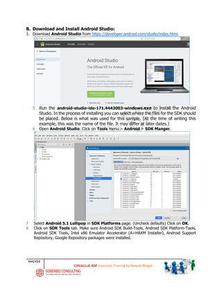 444/454
ADF Essentials Training by Deepak Bhagat
B. Download and Install Android Studio:
1. Download Android Studio from https://developer.android.com/studio/index.html.
5 Run the android-studio-ide-171.4443003-windows.exe to install the Android
Studio. In the process of installing you can select where the files for the SDK should
be placed. Below is what was used for this sample. (At the time of writing this
example, this was the name of the file. It may differ at later dates.)
6 Open Android Studio. Click on Tools menu > Android > SDK Manger.
7 Select Android 5.1 Lollipop in SDK Platforms page. (Uncheck defaults) Click on OK.
8 Click on SDK Tools tab. Make sure Android SDK Build-Tools, Android SDK Platform-Tools,
Android SDK Tools, Intel x86 Emulator Accelerator (A=HAXM Installer), Android Support
Repository, Google Repository packages were installed.
 