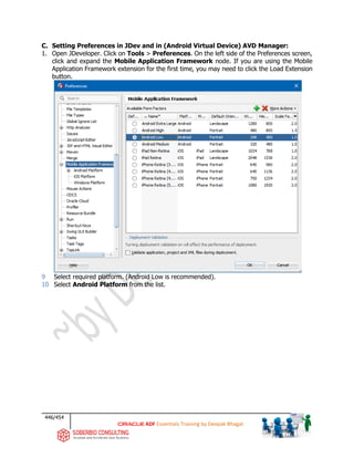 446/454
ADF Essentials Training by Deepak Bhagat
C. Setting Preferences in JDev and in (Android Virtual Device) AVD Manager:
1. Open JDeveloper. Click on Tools > Preferences. On the left side of the Preferences screen,
click and expand the Mobile Application Framework node. If you are using the Mobile
Application Framework extension for the first time, you may need to click the Load Extension
button.
9 Select required platform. (Android Low is recommended).
10 Select Android Platform from the list.
 