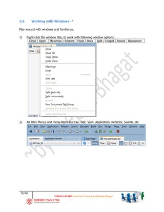 35/454
ADF Essentials Training by Deepak Bhagat
2.6 Working with Windows -*
Play around with windows and familiarize.
1) Right-click the window title, to work with following window options:
Close / Open Maximize / Restore Float / Dock Split / Unsplit Resize Reposition
2) All JDev Menus and menu items like File, Edit, View, Application, Refactor, Search, etc.
BAT
 