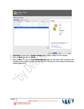 450/454
ADF Essentials Training by Deepak Bhagat
17 Download required OS in System Image page. (select Lollipop for this sample)
18 Click on Next and click on Finish.
19 Click on Run ( ) icon in Your Virtual Devices page. (It may take a few minutes for the
emulator to be invoked and start running. Once it's running, you may continue and test your
mobile deployment.)
 