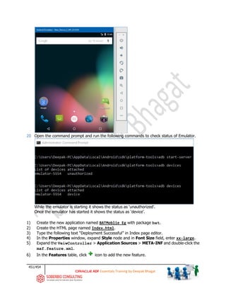 451/454
ADF Essentials Training by Deepak Bhagat
20 Open the command prompt and run the following commands to check status of Emulator.
While the emulator is starting it shows the status as ‘unauthorized’.
Once the emulator has started it shows the status as ‘device’.
1) Create the new application named BATMoblie_Eg with package bat.
2) Create the HTML page named Index.html.
3) Type the following text “Deployment Successful” in Index page editor.
4) In the Properties window, expand Style node and in Font Size field, enter xx-large.
5) Expand the VeiwController > Application Sources > META-INF and double-click the
maf.feature.xml.
6) In the Features table, click icon to add the new feature.
 