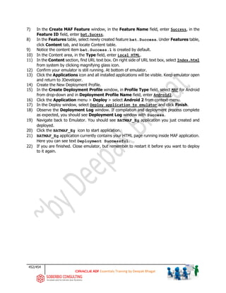 452/454
ADF Essentials Training by Deepak Bhagat
7) In the Create MAF Feature window, in the Feature Name field, enter Success, in the
Feature ID field, enter bat.Sucess.
8) In the Features table, select newly created feature bat.Success. Under Features table,
click Content tab, and locate Content table.
9) Notice the content item bat.Success.1 is created by default.
10) In the Content area, in the Type field, enter Local HTML.
11) In the Content section, find URL text box. On right side of URL text box, select Index.html
from system by clicking magnifying glass icon.
12) Confirm your emulator is still running. At bottom of emulator.
13) Click the Applications icon and all installed applications will be visible. Keep emulator open
and return to JDeveloper.
14) Create the New Deployment Profile.
15) In the Create Deployment Profile window, in Profile Type field, select MAF for Android
from drop-down and in Deployment Profile Name field, enter Android2.
16) Click the Application menu > Deploy > select Android 2 from context-menu.
17) In the Deploy window, select Deploy application to emulator and click Finish.
18) Observe the Deployment Log window. If compilation and deployment process complete
as expected, you should see Deployment Log window with Success.
19) Navigate back to Emulator. You should see BATMAF_Eg application you just created and
deployed.
20) Click the BATMAF_Eg icon to start application.
21) BATMAF_Eg application currently contains your HTML page running inside MAF application.
Here you can see text Deployment Successful.
22) If you are finished. Close emulator, but remember to restart it before you want to deploy
to it again.
 