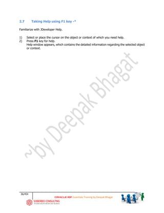 36/454
ADF Essentials Training by Deepak Bhagat
2.7 Taking Help using F1 key -*
Familiarize with JDeveloper Help.
1) Select or place the cursor on the object or context of which you need help.
2) Press F1 key for help.
Help window appears, which contains the detailed information regarding the selected object
or context.
 