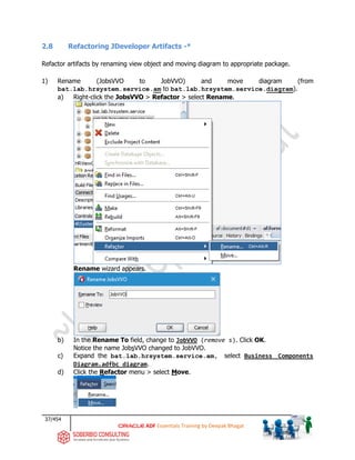 37/454
ADF Essentials Training by Deepak Bhagat
2.8 Refactoring JDeveloper Artifacts -*
Refactor artifacts by renaming view object and moving diagram to appropriate package.
1) Rename (JobsVVO to JobVVO) and move diagram (from
bat.lab.hrsystem.service.am to bat.lab.hrsystem.service.diagram).
a) Right-click the JobsVVO > Refactor > select Rename.
Rename wizard appears.
b) In the Rename To field, change to JobVVO (remove s). Click OK.
Notice the name JobsVVO changed to JobVVO.
c) Expand the bat.lab.hrsystem.service.am, select Business Components
Diagram.adfbc_diagram.
d) Click the Refactor menu > select Move.
bat
 