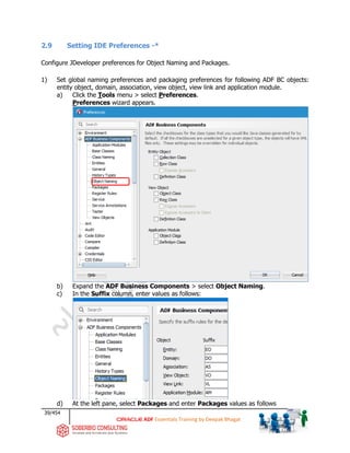 39/454
ADF Essentials Training by Deepak Bhagat
2.9 Setting IDE Preferences -*
Configure JDeveloper preferences for Object Naming and Packages.
1) Set global naming preferences and packaging preferences for following ADF BC objects:
entity object, domain, association, view object, view link and application module.
a) Click the Tools menu > select Preferences.
Preferences wizard appears.
b) Expand the ADF Business Components > select Object Naming.
c) In the Suffix column, enter values as follows:
d) At the left pane, select Packages and enter Packages values as follows
 