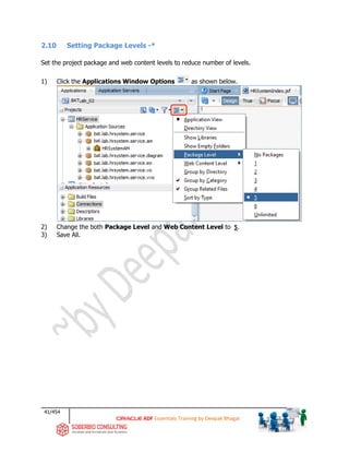 41/454
ADF Essentials Training by Deepak Bhagat
2.10 Setting Package Levels -*
Set the project package and web content levels to reduce number of levels.
1) Click the Applications Window Options as shown below.
2) Change the both Package Level and Web Content Level to 5.
3) Save All.
BAT
bat
bat
bat
bat
bat
bat
 