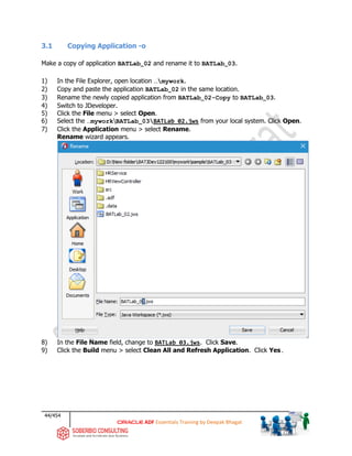 44/454
ADF Essentials Training by Deepak Bhagat
3.1 Copying Application -o
Make a copy of application BATLab_02 and rename it to BATLab_03.
1) In the File Explorer, open location …mywork.
2) Copy and paste the application BATLab_02 in the same location.
3) Rename the newly copied application from BATLab_02-Copy to BATLab_03.
4) Switch to JDeveloper.
5) Click the File menu > select Open.
6) Select the …myworkBATLab_03BATLab_02.jws from your local system. Click Open.
7) Click the Application menu > select Rename.
Rename wizard appears.
8) In the File Name field, change to BATLab_03.jws. Click Save.
9) Click the Build menu > select Clean All and Refresh Application. Click Yes.
BAT BAT
BAT
BAT
 