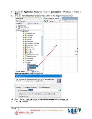48/454
ADF Essentials Training by Deepak Bhagat
8) Expand the Application Resources window > Connections > Database > hrconn >
Tables.
9) Drag the DEPARTMENTS and EMPLOYEES tables to the diagram modeler/editor.
Specify Location dialog box appears.
10) Select the Offline Database, in Offline Database field enter BAT_DB.
11) Click OK. Save All.
BAT
BAT
BAT
 