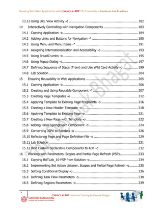 Develop Rich Web Application with ADF 12c Essentials – Hands-on Lab Practices
v
ADF Essentials Training by Deepak Bhagat
13.12 Using URL View Activity -d ........................................................................182
14 Interactively Controlling with Navigation Components ....................................183
14.1 Copying Application -o ..............................................................................184
14.2 Adding Links and Buttons for Navigation -* ................................................185
14.3 Using Menu and Menu Items -*.................................................................191
14.4 Assigning Internationalization and Accessibility -o.......................................193
14.5 Using BreadCrumbs -o ..............................................................................195
14.6 Using Popup Dialog -o...............................................................................197
14.7 Defining Sequence of Steps (Train) and Use Wild Card Activity -o................199
14.8 Lab Solution .............................................................................................204
15 Ensuring Reusability in Web Applications.......................................................205
15.1 Copying Application -o ..............................................................................206
15.2 Creating and Using Reusable Component -* ...............................................207
15.3 Creating Page Templates -o ......................................................................212
15.4 Applying Template to Existing Page Fragments -o.......................................216
15.5 Creating a New Header Template -o ..........................................................218
15.6 Applying Template to Existing Page -o .......................................................221
15.7 Creating a New Page with Template -o ......................................................222
15.8 Adding Panel Springboard Component -o ...................................................224
15.9 Converting JSPX to Facelets -o ..................................................................226
15.10 Refactoring Page and Page Definition File -o ..............................................229
15.11 Lab Solution .............................................................................................231
15.12 Bind Custom Declarative Components to ADF -d.........................................232
16 Working with Parameters, Scopes and Partial Page Refresh (PSP)...................233
16.1 Copying BATLab_16-PSP from Solution -o ..................................................234
16.2 Implementing Set Action Listener, Scopes and Partial Page Refresh -o.........235
16.3 Setting Conditional Display -o....................................................................236
16.4 Defining Task Flow Parameters -o..............................................................238
16.5 Defining Regions Parameters -o.................................................................239
 