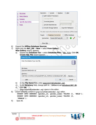 54/454
ADF Essentials Training by Deepak Bhagat
6) Expand the Offline Database Sources.
7) Right-click the BAT_DB > New > select From Gallery.
New Gallery wizard, appears.
a) Expand the Database Tier > select Database Files > SQL File. Click OK.
Create SQL File wizard appears.
b) In the File Name field, enter populateTableGender.sql.
c) In the Directory field, change path to …HRServicedatabaseBAT_DB.
d) Click OK.
populateTableGender.sql opens in the editor.
8) Insert following content in populateTableGender.sql editor.
INSERT INTO GENDERS (gender_id, gender_name) VALUES (1, 'MALE');
INSERT INTO GENDERS (gender_id, gender_name) VALUES (2,
'FEMALE');
9) Save All.
BAT
BAT BAT BAT
 