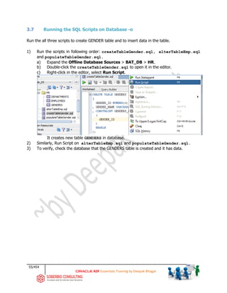 55/454
ADF Essentials Training by Deepak Bhagat
3.7 Running the SQL Scripts on Database -o
Run the all three scripts to create GENDER table and to insert data in the table.
1) Run the scripts in following order: createTableGender.sql, alterTableEmp.sql
and populateTableGender.sql.
a) Expand the Offline Database Sources > BAT_DB > HR.
b) Double-click the createTableGender.sql to open it in the editor.
c) Right-click in the editor, select Run Script.
It creates new table GENDERS in database.
2) Similarly, Run Script on alterTableEmp.sql and populateTableGender.sql.
3) To verify, check the database that the GENDERS table is created and it has data.
 
