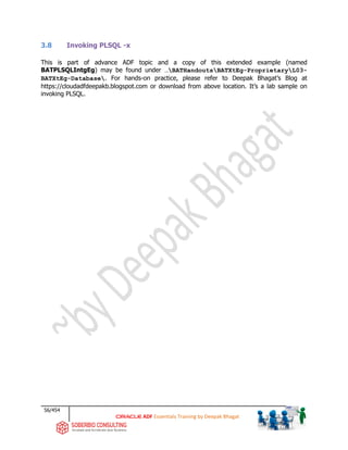 56/454
ADF Essentials Training by Deepak Bhagat
3.8 Invoking PLSQL -x
This is part of advance ADF topic and a copy of this extended example (named
BATPLSQLIntgEg) may be found under …BATHandoutsBATXtEg-ProprietaryL03-
BATXtEg-Database. For hands-on practice, please refer to Deepak Bhagat’s Blog at
https://cloudadfdeepakb.blogspot.com or download from above location. It’s a lab sample on
invoking PLSQL.
 