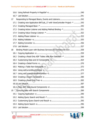 Develop Rich Web Application with ADF 12c Essentials – Hands-on Lab Practices
vi
ADF Essentials Training by Deepak Bhagat
16.6 Using Refresh Property in PageDef -o ........................................................240
16.7 Lab Solution .............................................................................................241
17 Responding to Managed Beans, Events and Listeners.....................................242
17.1 Creating new Application BATLab_17 with ViewController Project -* ............243
17.2 Creating Managed Bean -* ........................................................................245
17.3 Creating Action Listener and Adding Method Binding -*...............................251
17.4 Creating Value Change Listener -*.............................................................252
17.5 Adding Phase Listener -o...........................................................................253
17.6 Adding Validator -o ...................................................................................255
17.7 Adding Converter -o..................................................................................256
17.8 Lab Solution .............................................................................................257
18 Binding Model Layer with Business Services and Databound View ...................258
18.1 Copying Application -o ..............................................................................259
18.2 Creating a Read Only ADF Tables with Row Selection -* .............................260
18.3 Customizing Data and UI Components -o ...................................................264
18.4 Creating a Detail Forms -o.........................................................................270
18.5 Making a Table Non-Selectable -o..............................................................272
18.6 Using setCurrentRowWithKey -o ................................................................274
18.7 Using setCurrentRowWithKeyValue -o ........................................................277
18.8 Creating a Graph Component -o ................................................................280
18.9 Creating a Read Only Tree -o ....................................................................283
18.10 Lab Solution .............................................................................................287
18.11 More ADF Data-bound Components -d .......................................................288
19 Querying Data with Search Components .......................................................289
19.1 Copying Application -o ..............................................................................290
19.2 Adding Query Search and Result -*............................................................291
19.3 Customizing Query Search and Result -o....................................................295
19.4 Adding Quick Search -o.............................................................................296
19.5 Lab Solution .............................................................................................299
 