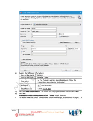 60/454
ADF Essentials Training by Deepak Bhagat
c) Supply the following information:
Connection Name Hrconn
Connection Type Oracle (JDBC)
Username
hr (or if you are using a shared database, follow the
instructions given by your instructor.)
Password hr (case sensitive)
Save Password Select check box
d) Click the Test Connection. The status box displays the word Success! Click OK.
e) Click OK.
Create Business Components from Tables wizard appears.
f) To create default business components, follow below steps, as explained in step 2.1.9.
BAT
 