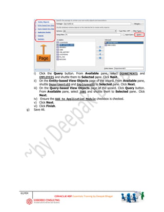 61/454
ADF Essentials Training by Deepak Bhagat
i) Click the Query button. From Available pane, select DEPARTMENTS and
EMPLOYEES and shuttle them to Selected pane. Click Next.
ii) On the Entity-based View Objects page of the wizard. From Available pane,
shuttle DepartmentsEO and EmployeesEO to Selected pane. Click Next.
iii) On the Query-based View Objects page of the wizard. Click Query button.
From Available pane, select JOBS and shuttle them to Selected pane. Click
Next.
iv) Ensure the Add to Application Module checkbox is checked.
v) Click Next.
vi) Click Finish.
g) Save All.
Page
bat
 