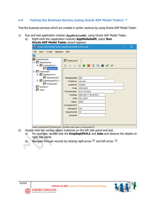 63/454
ADF Essentials Training by Deepak Bhagat
4.4 Testing the Business Service (using Oracle ADF Model Tester) -*
Test the business services which are created in earlier sections by using Oracle ADF Model Tester.
1) Run and test application module (AppModuleAM), using Oracle ADF Model Tester.
a) Right-click the (application module) AppModuleAM, select Run.
Oracle ADF Model Tester wizard appears.
2) Double-click the various object instances on the left side panel and test.
a) For example, double-click the EmpDeptFkVL1 and Jobs and observe the details on
right side panel.
b) Navigate through records by clicking right-arrow and left arrow .
 