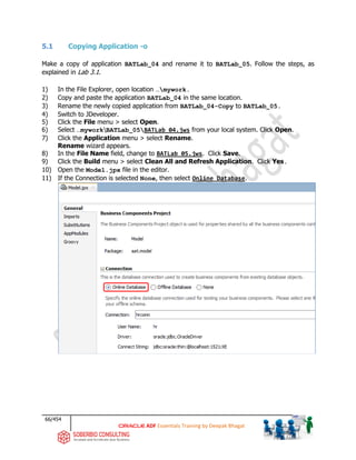 66/454
ADF Essentials Training by Deepak Bhagat
5.1 Copying Application -o
Make a copy of application BATLab_04 and rename it to BATLab_05. Follow the steps, as
explained in Lab 3.1.
1) In the File Explorer, open location …mywork.
2) Copy and paste the application BATLab_04 in the same location.
3) Rename the newly copied application from BATLab_04-Copy to BATLab_05.
4) Switch to JDeveloper.
5) Click the File menu > select Open.
6) Select …myworkBATLab_05BATLab_04.jws from your local system. Click Open.
7) Click the Application menu > select Rename.
Rename wizard appears.
8) In the File Name field, change to BATLab_05.jws. Click Save.
9) Click the Build menu > select Clean All and Refresh Application. Click Yes.
10) Open the Model.jpx file in the editor.
11) If the Connection is selected None, then select Online Database.
 
