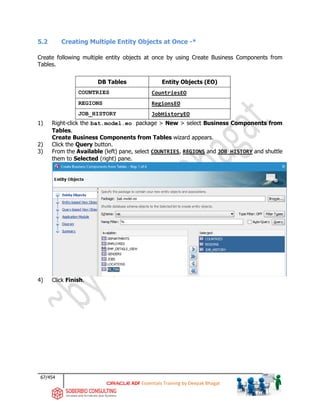 67/454
ADF Essentials Training by Deepak Bhagat
5.2 Creating Multiple Entity Objects at Once -*
Create following multiple entity objects at once by using Create Business Components from
Tables.
DB Tables Entity Objects (EO)
COUNTRIES CountriesEO
REGIONS RegionsEO
JOB_HISTORY JobHistoryEO
1) Right-click the bat.model.eo package > New > select Business Components from
Tables.
Create Business Components from Tables wizard appears.
2) Click the Query button.
3) From the Available (left) pane, select COUNTRIES, REGIONS and JOB_HISTORY and shuttle
them to Selected (right) pane.
4) Click Finish.
bat
 