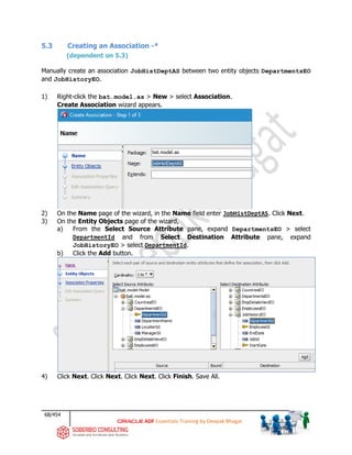 68/454
ADF Essentials Training by Deepak Bhagat
5.3 Creating an Association -*
(dependent on 5.3)
Manually create an association JobHistDeptAS between two entity objects DepartmentsEO
and JobHistoryEO.
1) Right-click the bat.model.as > New > select Association.
Create Association wizard appears.
2) On the Name page of the wizard, in the Name field enter JobHistDeptAS. Click Next.
3) On the Entity Objects page of the wizard,
a) From the Select Source Attribute pane, expand DepartmentsEO > select
DepartmentId and from Select Destination Attribute pane, expand
JobHistoryEO > select DepartmentId.
b) Click the Add button.
4) Click Next. Click Next. Click Next. Click Finish. Save All.
bat
bat
bat
 