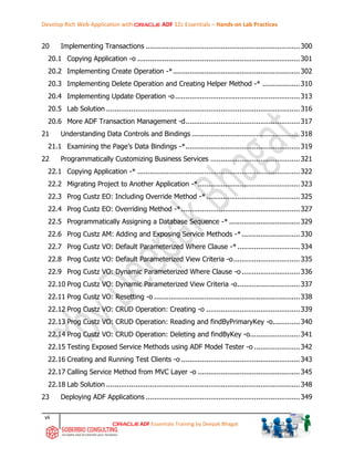 Develop Rich Web Application with ADF 12c Essentials – Hands-on Lab Practices
vii
ADF Essentials Training by Deepak Bhagat
20 Implementing Transactions ..........................................................................300
20.1 Copying Application -o ..............................................................................301
20.2 Implementing Create Operation -*.............................................................302
20.3 Implementing Delete Operation and Creating Helper Method -* ..................310
20.4 Implementing Update Operation -o............................................................313
20.5 Lab Solution .............................................................................................316
20.6 More ADF Transaction Management -d.......................................................317
21 Understanding Data Controls and Bindings ....................................................318
21.1 Examining the Page’s Data Bindings -*.......................................................319
22 Programmatically Customizing Business Services ...........................................321
22.1 Copying Application -* ..............................................................................322
22.2 Migrating Project to Another Application -*.................................................323
22.3 Prog Custz EO: Including Override Method -*.............................................325
22.4 Prog Custz EO: Overriding Method -*.........................................................327
22.5 Programmatically Assigning a Database Sequence -* ..................................329
22.6 Prog Custz AM: Adding and Exposing Service Methods -*............................330
22.7 Prog Custz VO: Default Parameterized Where Clause -* ..............................334
22.8 Prog Custz VO: Default Parameterized View Criteria -o................................335
22.9 Prog Custz VO: Dynamic Parameterized Where Clause -o............................336
22.10 Prog Custz VO: Dynamic Parameterized View Criteria -o..............................337
22.11 Prog Custz VO: Resetting -o ......................................................................338
22.12 Prog Custz VO: CRUD Operation: Creating -o .............................................339
22.13 Prog Custz VO: CRUD Operation: Reading and findByPrimaryKey -o.............340
22.14 Prog Custz VO: CRUD Operation: Deleting and findByKey -o........................341
22.15 Testing Exposed Service Methods using ADF Model Tester -o ......................342
22.16 Creating and Running Test Clients -o .........................................................343
22.17 Calling Service Method from MVC Layer -o .................................................345
22.18 Lab Solution .............................................................................................348
23 Deploying ADF Applications ..........................................................................349
 