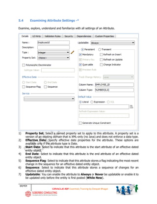 69/454
ADF Essentials Training by Deepak Bhagat
5.4 Examining Attribute Settings -*
Examine, explore, understand and familiarize with all settings of an Attribute.
1) Property Set: Select a named property set to apply to this attribute. A property set is a
version of an existing domain that is XML-only (no Java) and does not enforce a data type.
2) Effective Date: Specify effective date properties for the attribute. These options are
available only if the attribute type is Date.
3) Start Date: Select to indicate that this attribute is the start attribute of an effective dated
entity object.
4) End Date: Select to indicate that this attribute is the end attribute of an effective dated
entity object.
5) Sequence Flag: Select to indicate that this attribute stores a flag indicating the most recent
change in the sequence for an effective dated entity object.
6) Sequence: Select to indicate that this attribute stores a sequence of changes for an
effective dated entity object.
7) Updatable: You can enable the attribute to Always or Never be updatable or enable it to
be updated only before the entity is first posted (While New).
 
