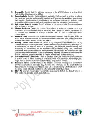 70/454
ADF Essentials Training by Deepak Bhagat
8) Queryable: Specify that this attribute can occur in the WHERE clause of a view object
(selected by default except for LOBs).
9) Precision Rule: Specifies that a validator is applied by the framework at runtime to enforce
the maximum precision and scale of the data type. If selected, the validation is performed
by the entity. If not selected, the validation is not performed by the entity and may result
in invalid precision/scale errors from the database when the transaction is committed.
10) Refresh on Insert/ Update: Specify whether to retrieve the value from the database
after an insert or update.
11) Change Indicator: Select this option if the column is a change indicator, such as a
timestamp, to be used to indicate that a row has been changed by another transaction. (If
no columns are specified as change indicators, ADF BC does a column-by-column
comparison.)
12) Effective Date: The attribute is either the start or end date of a date range for which the
entity row is effective (used for a point of time snapshot to answer such questions as what
an employee’s salary was on January 30, 2004.)
13) History Column: Select to use this column to log changes to the database. You can log
changes only if you have implemented Java Authentication and Authorization Service (JAAS)
authentication, the selected attribute is persistent, you have not selected Primary Key,
Mandatory, or Discriminator, and the attribute is Char, Character, String, Date, Timestamp,
or Number. After you have selected History Column, you can select the history column type
(created on or modified on for a Date or Timestamp attribute, created by or modified by for
a Char, Character, or Stringattribute, or version number for a Number attribute).
14) Generate Unique Constraint: Select to generate a UNIQUE constraint for this attribute.
It is often useful to define an attribute so that its values must be unique. For example, you
might want to enforce that every customer has a unique email address.
15) Sequence Name: Enter the name of the database sequence. The sequence name shown
on the Sequence tab is applicable only at design time when you use the Create Database
Tables feature. The sequence indicated here will be created along with the table on which
the entity object is based. This field is not available for all attribute types.
16) Start At: Enter an integer value you want the sequence to start at, the default value is 1.
This field is not available for all attribute types.
 
